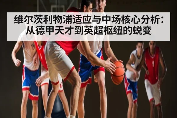 维尔茨利物浦适应与中场核心分析：从德甲天才到英超枢纽的蜕变