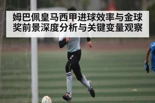 姆巴佩皇马西甲进球效率与金球奖前景深度分析与关键变量观察
