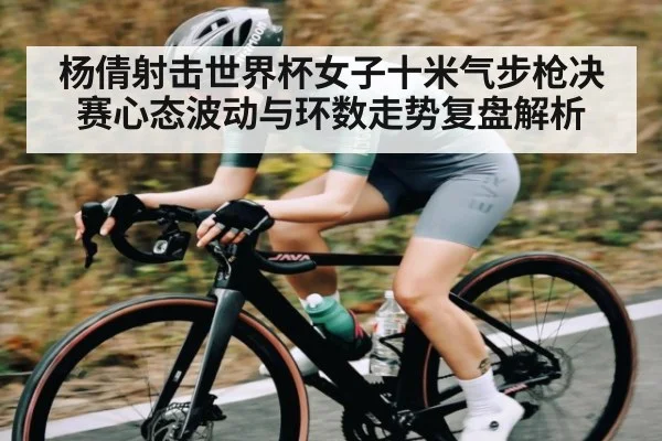 杨倩射击世界杯女子十米气步枪决赛心态波动与环数走势复盘解析
